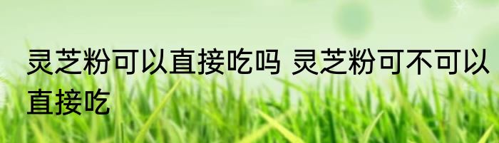 灵芝粉可以直接吃吗 灵芝粉可不可以直接吃