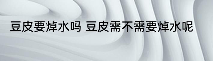 豆皮要焯水吗 豆皮需不需要焯水呢