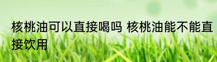 核桃油可以直接喝吗 核桃油能不能直接饮用
