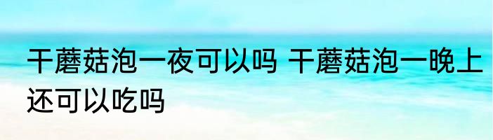 干蘑菇泡一夜可以吗 干蘑菇泡一晚上还可以吃吗