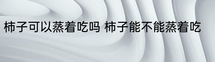 柿子可以蒸着吃吗 柿子能不能蒸着吃