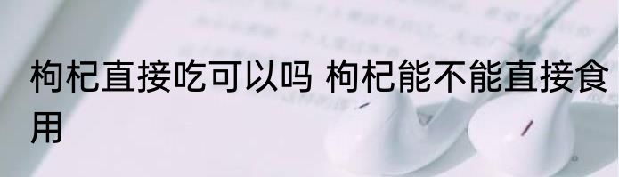 枸杞直接吃可以吗 枸杞能不能直接食用