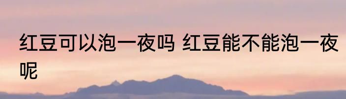 红豆可以泡一夜吗 红豆能不能泡一夜呢