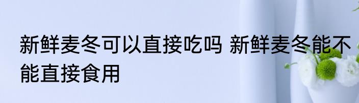 新鲜麦冬可以直接吃吗 新鲜麦冬能不能直接食用