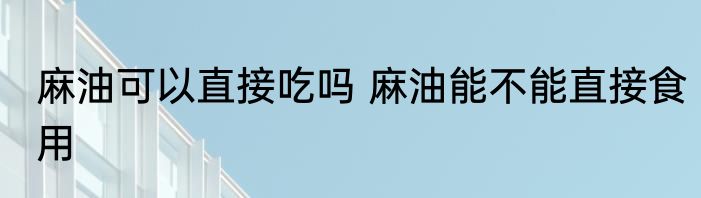 麻油可以直接吃吗 麻油能不能直接食用