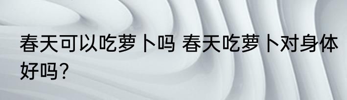 春天可以吃萝卜吗 春天吃萝卜对身体好吗?