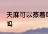 天麻可以蒸着吃吗 天麻能不能蒸着吃吗