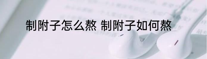 制附子怎么熬 制附子如何熬