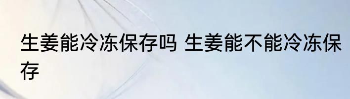 生姜能冷冻保存吗 生姜能不能冷冻保存