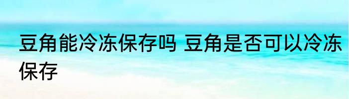 豆角能冷冻保存吗 豆角是否可以冷冻保存