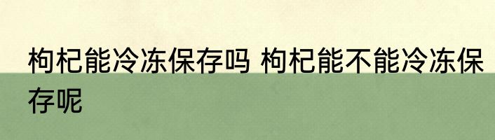 枸杞能冷冻保存吗 枸杞能不能冷冻保存呢
