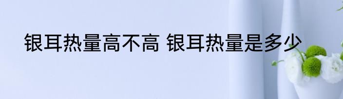 银耳热量高不高 银耳热量是多少