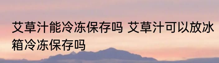 艾草汁能冷冻保存吗 艾草汁可以放冰箱冷冻保存吗