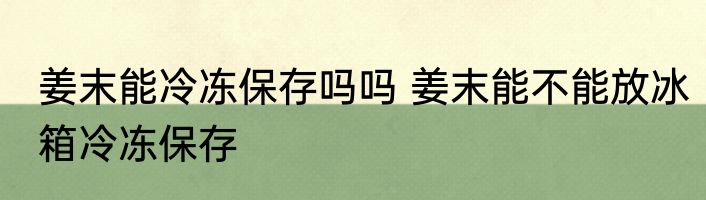 姜末能冷冻保存吗吗 姜末能不能放冰箱冷冻保存