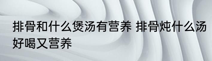 排骨和什么煲汤有营养 排骨炖什么汤好喝又营养