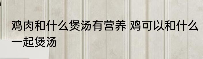 鸡肉和什么煲汤有营养 鸡可以和什么一起煲汤