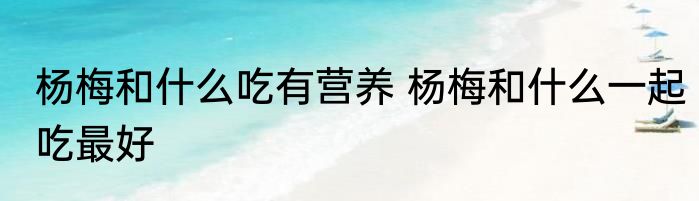 杨梅和什么吃有营养 杨梅和什么一起吃最好