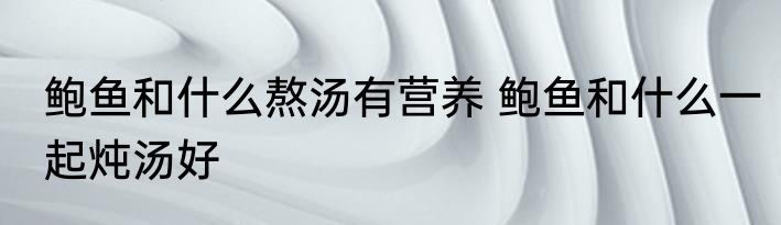 鲍鱼和什么熬汤有营养 鲍鱼和什么一起炖汤好