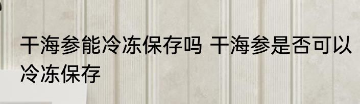 干海参能冷冻保存吗 干海参是否可以冷冻保存
