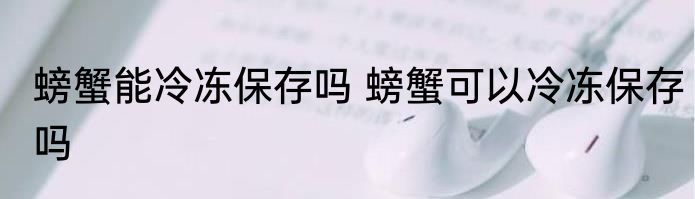 螃蟹能冷冻保存吗 螃蟹可以冷冻保存吗