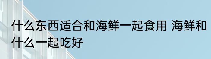 什么东西适合和海鲜一起食用 海鲜和什么一起吃好
