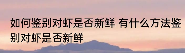 如何鉴别对虾是否新鲜 有什么方法鉴别对虾是否新鲜
