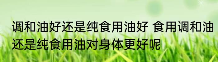 调和油好还是纯食用油好 食用调和油还是纯食用油对身体更好呢
