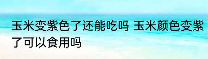玉米变紫色了还能吃吗 玉米颜色变紫了可以食用吗