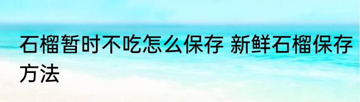 石榴暂时不吃怎么保存 新鲜石榴保存方法