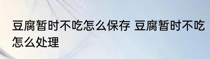 豆腐暂时不吃怎么保存 豆腐暂时不吃怎么处理