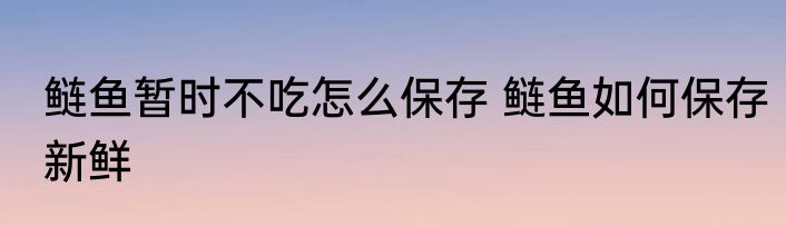鲢鱼暂时不吃怎么保存 鲢鱼如何保存新鲜
