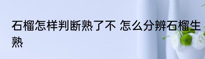 石榴怎样判断熟了不 怎么分辨石榴生熟