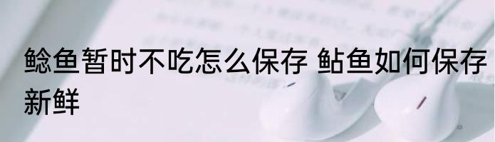 鲶鱼暂时不吃怎么保存 鲇鱼如何保存新鲜