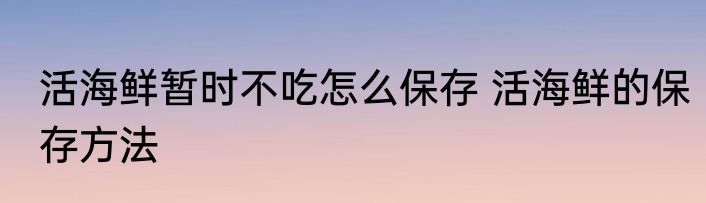 活海鲜暂时不吃怎么保存 活海鲜的保存方法
