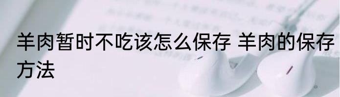 羊肉暂时不吃该怎么保存 羊肉的保存方法