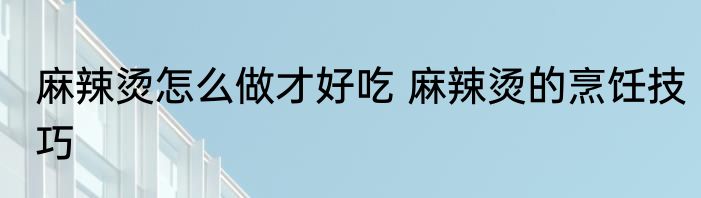 麻辣烫怎么做才好吃 麻辣烫的烹饪技巧