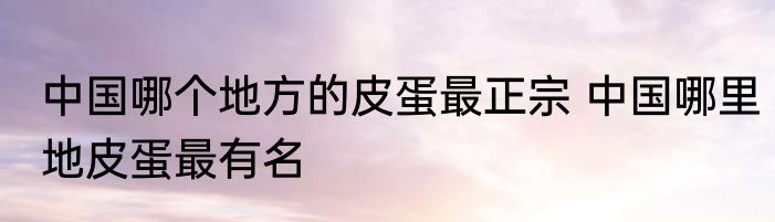 中国哪个地方的皮蛋最正宗 中国哪里地皮蛋最有名
