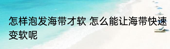 怎样泡发海带才软 怎么能让海带快速变软呢