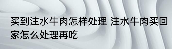 买到注水牛肉怎样处理 注水牛肉买回家怎么处理再吃