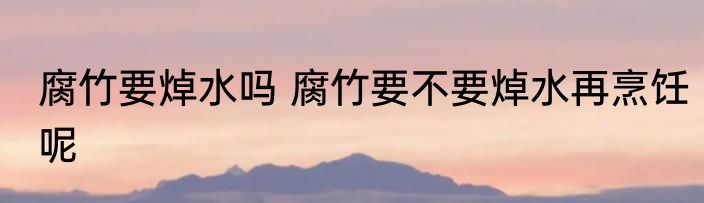 腐竹要焯水吗 腐竹要不要焯水再烹饪呢