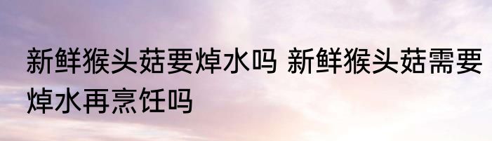 新鲜猴头菇要焯水吗 新鲜猴头菇需要焯水再烹饪吗