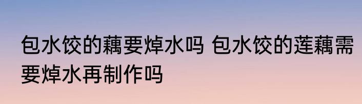 包水饺的藕要焯水吗 包水饺的莲藕需要焯水再制作吗
