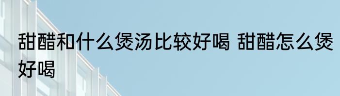 甜醋和什么煲汤比较好喝 甜醋怎么煲好喝