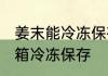 姜末能冷冻保存吗吗 姜末能不能放冰箱冷冻保存