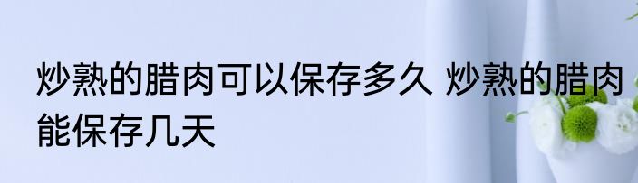 炒熟的腊肉可以保存多久 炒熟的腊肉能保存几天