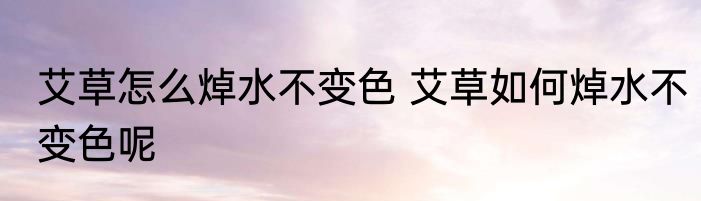 艾草怎么焯水不变色 艾草如何焯水不变色呢