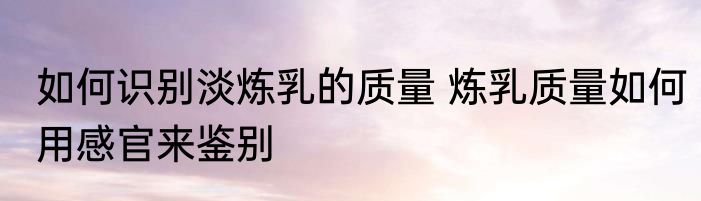 如何识别淡炼乳的质量 炼乳质量如何用感官来鉴别