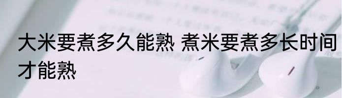 大米要煮多久能熟 煮米要煮多长时间才能熟