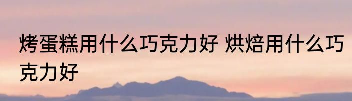 烤蛋糕用什么巧克力好 烘焙用什么巧克力好