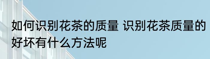 如何识别花茶的质量 识别花茶质量的好坏有什么方法呢